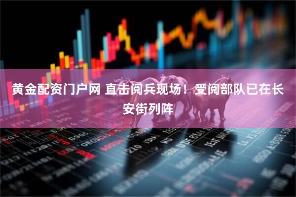黄金配资门户网 直击阅兵现场！受阅部队已在长安街列阵