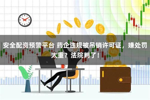 安全配资预警平台 药企违规被吊销许可证，嫌处罚太重？法院判了！