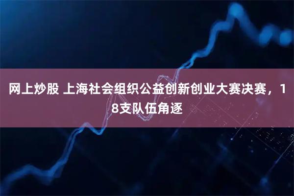 网上炒股 上海社会组织公益创新创业大赛决赛，18支队伍角逐