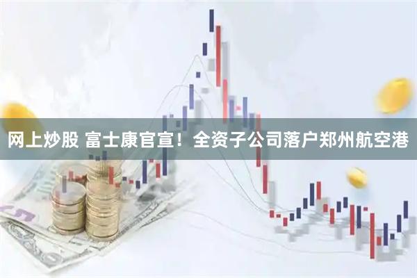 网上炒股 富士康官宣！全资子公司落户郑州航空港