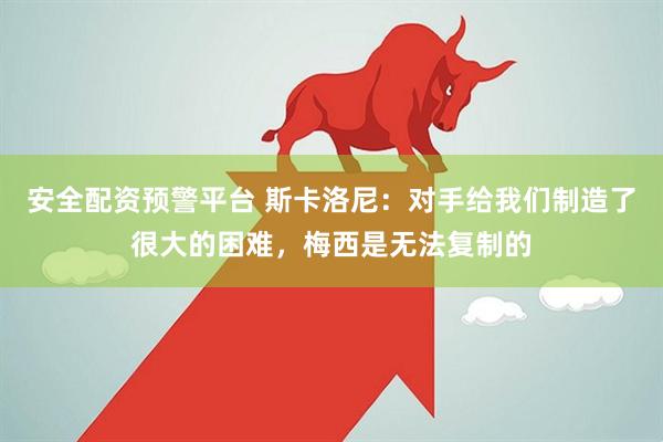 安全配资预警平台 斯卡洛尼：对手给我们制造了很大的困难，梅西是无法复制的