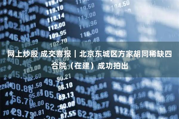 网上炒股 成交喜报｜北京东城区方家胡同稀缺四合院（在建）成功拍出
