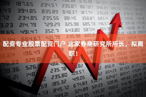配资专业股票配资门户 这家券商研究所所长，拟离职！