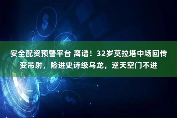 安全配资预警平台 离谱！32岁莫拉塔中场回传变吊射，险进史诗级乌龙，逆天空门不进