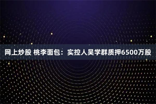 网上炒股 桃李面包：实控人吴学群质押6500万股