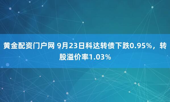 黄金配资门户网 9月23日科达转债下跌0.95%，转股溢价率1.03%