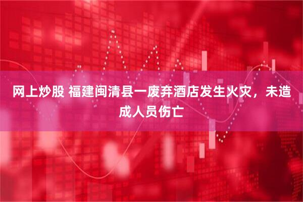 网上炒股 福建闽清县一废弃酒店发生火灾，未造成人员伤亡