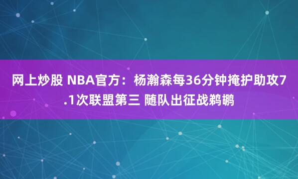 网上炒股 NBA官方：杨瀚森每36分钟掩护助攻7.1次联盟第三 随队出征战鹈鹕