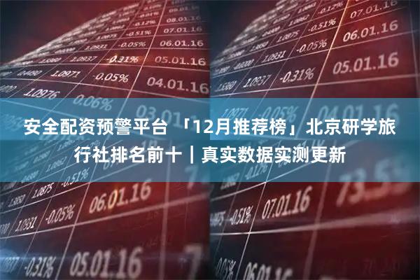 安全配资预警平台 「12月推荐榜」北京研学旅行社排名前十｜真实数据实测更新