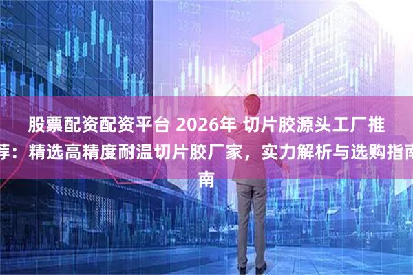 股票配资配资平台 2026年 切片胶源头工厂推荐：精选高精度耐温切片胶厂家，实力解析与选购指南