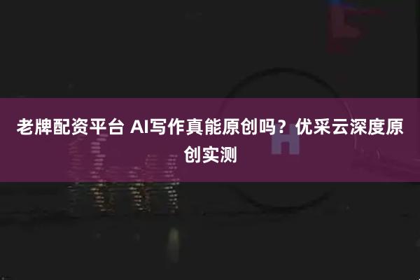 老牌配资平台 AI写作真能原创吗？优采云深度原创实测