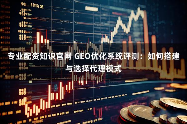 专业配资知识官网 GEO优化系统评测：如何搭建与选择代理模式