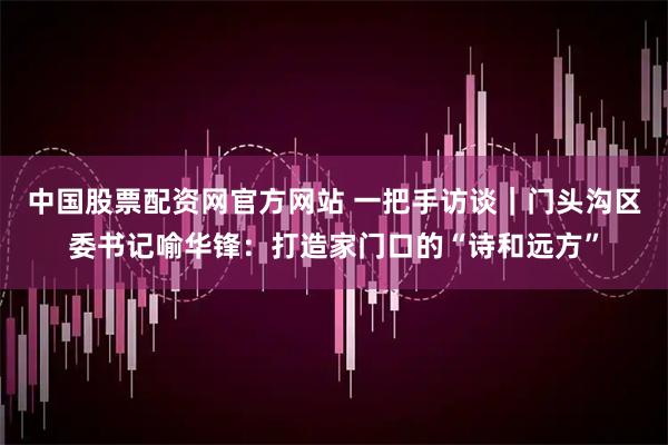 中国股票配资网官方网站 一把手访谈｜门头沟区委书记喻华锋：打造家门口的“诗和远方”