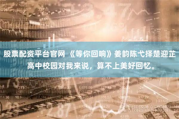 股票配资平台官网 《等你回响》姜韵陈弋择楚迎芷 高中校园对我来说，算不上美好回忆。