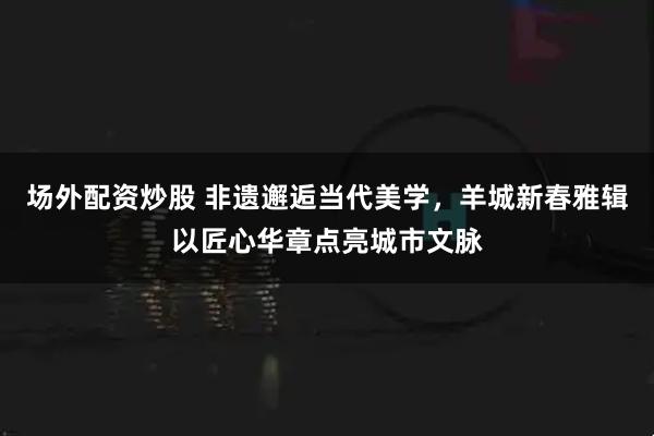 场外配资炒股 非遗邂逅当代美学，羊城新春雅辑以匠心华章点亮城市文脉