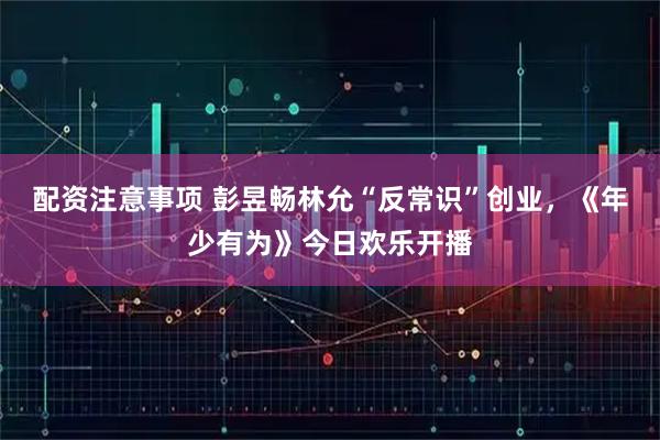 配资注意事项 彭昱畅林允“反常识”创业，《年少有为》今日欢乐开播