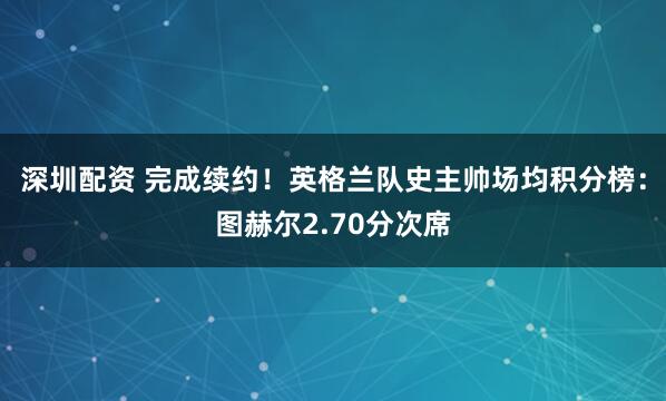 深圳配资 完成续约！英格兰队史主帅场均积分榜：图赫尔2.70分次席