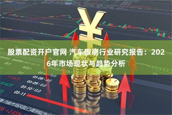股票配资开户官网 汽车碳刷行业研究报告：2026年市场现状与趋势分析