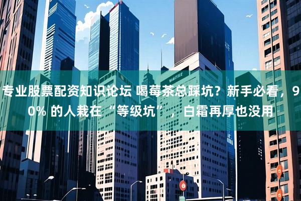 专业股票配资知识论坛 喝莓茶总踩坑?新手必看,90% 的人栽在 “等级坑” ,白霜再厚也没用