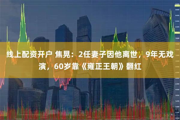 线上配资开户 焦晃:2任妻子因他离世,9年无戏演,60岁靠《雍正王朝》翻红
