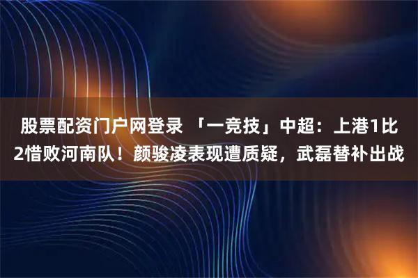 股票配资门户网登录 「一竞技」中超：上港1比2惜败河南队！颜骏凌表现遭质疑，武磊替补出战