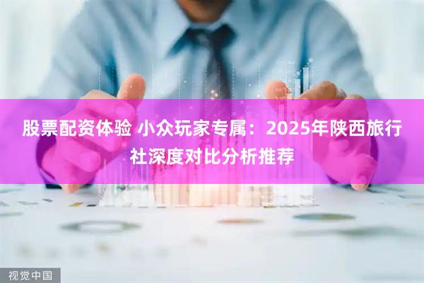 股票配资体验 小众玩家专属：2025年陕西旅行社深度对比分析推荐