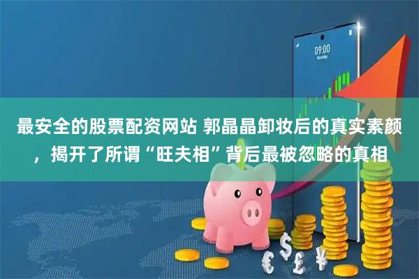 最安全的股票配资网站 郭晶晶卸妆后的真实素颜，揭开了所谓“旺夫相”背后最被忽略的真相