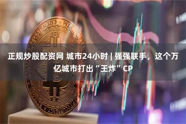 正规炒股配资网 城市24小时 | 强强联手，这个万亿城市打出“王炸”CP