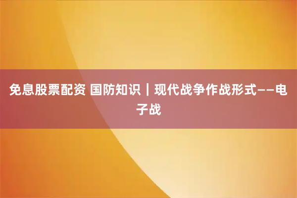 免息股票配资 国防知识｜现代战争作战形式——电子战