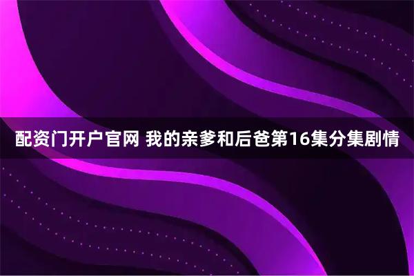 配资门开户官网 我的亲爹和后爸第16集分集剧情