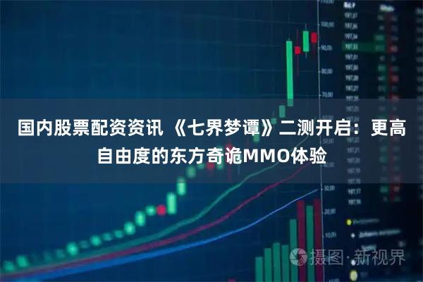 国内股票配资资讯 《七界梦谭》二测开启：更高自由度的东方奇诡MMO体验