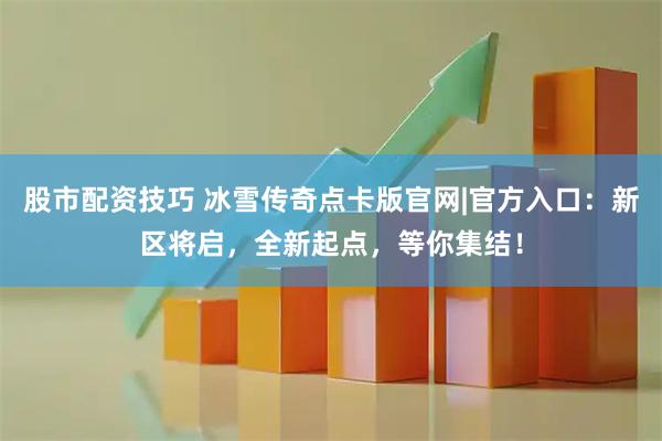 股市配资技巧 冰雪传奇点卡版官网|官方入口：新区将启，全新起点，等你集结！