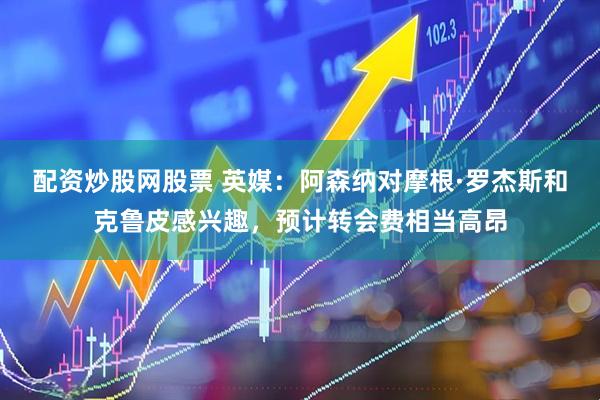 配资炒股网股票 英媒：阿森纳对摩根·罗杰斯和克鲁皮感兴趣，预计转会费相当高昂