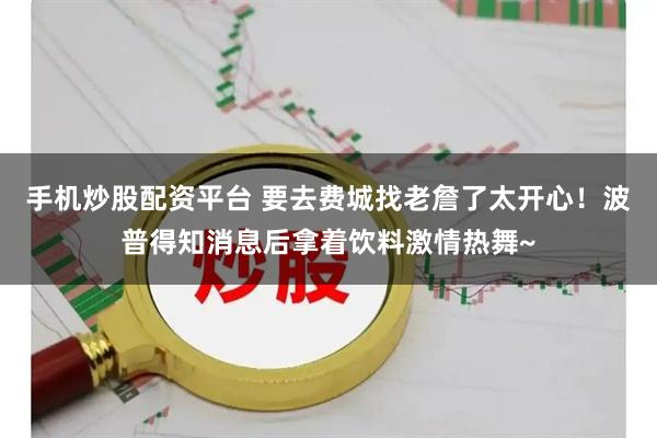 手机炒股配资平台 要去费城找老詹了太开心！波普得知消息后拿着饮料激情热舞~