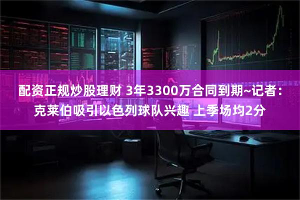 配资正规炒股理财 3年3300万合同到期~记者：克莱伯吸引以色列球队兴趣 上季场均2分