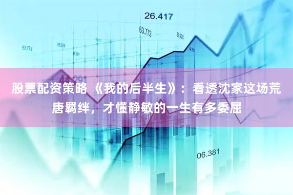 股票配资策略 《我的后半生》：看透沈家这场荒唐羁绊，才懂静敏的一生有多委屈