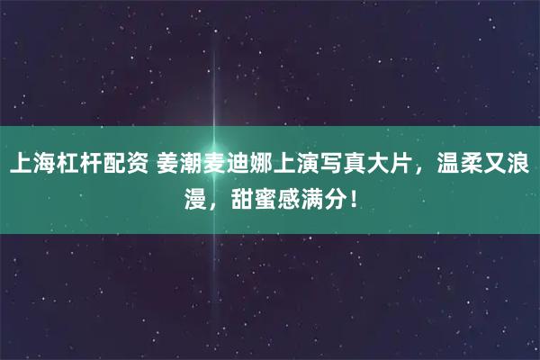 上海杠杆配资 姜潮麦迪娜上演写真大片，温柔又浪漫，甜蜜感满分！